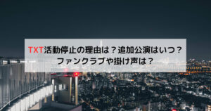 TXT活動停止の理由は？追加公演はいつ？ファンクラブや掛け声は？